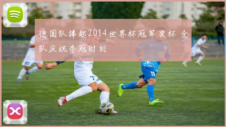 德国队捧起2014世界杯冠军奖杯 全队庆祝夺冠时刻