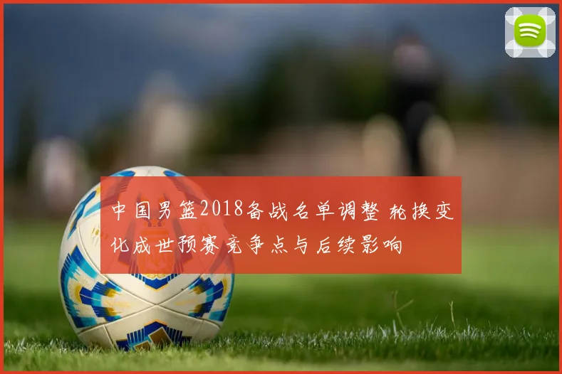 中国男篮2018备战名单调整 轮换变化成世预赛竞争点与后续影响