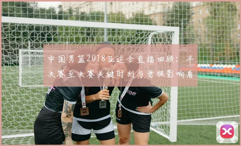 中国男篮2018亚运会直播回顾：半决赛至决赛关键时刻与晋级影响看点