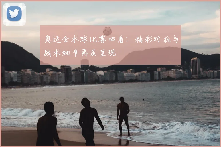 奥运会水球比赛回看：精彩对抗与战术细节再度呈现