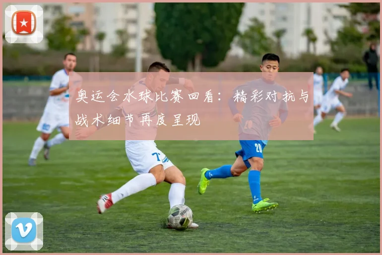 奥运会水球比赛回看：精彩对抗与战术细节再度呈现