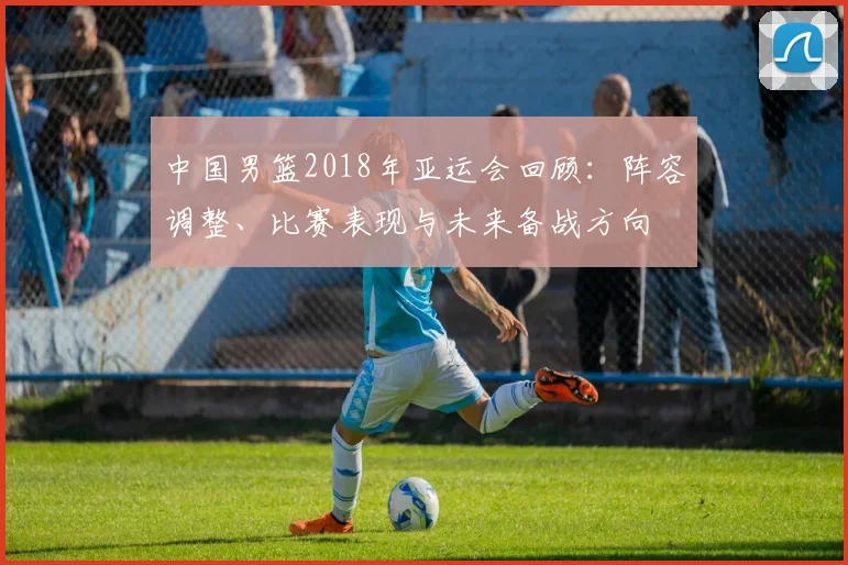 中国男篮2018年亚运会回顾：阵容调整、比赛表现与未来备战方向