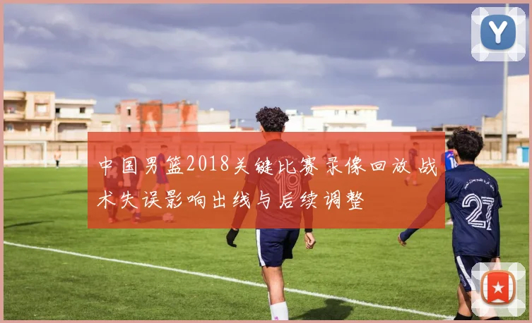 中国男篮2018关键比赛录像回放 战术失误影响出线与后续调整