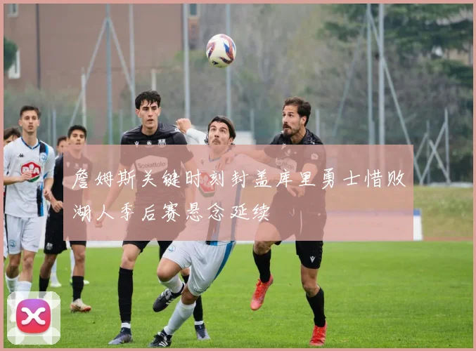 詹姆斯关键时刻封盖库里勇士惜败湖人季后赛悬念延续