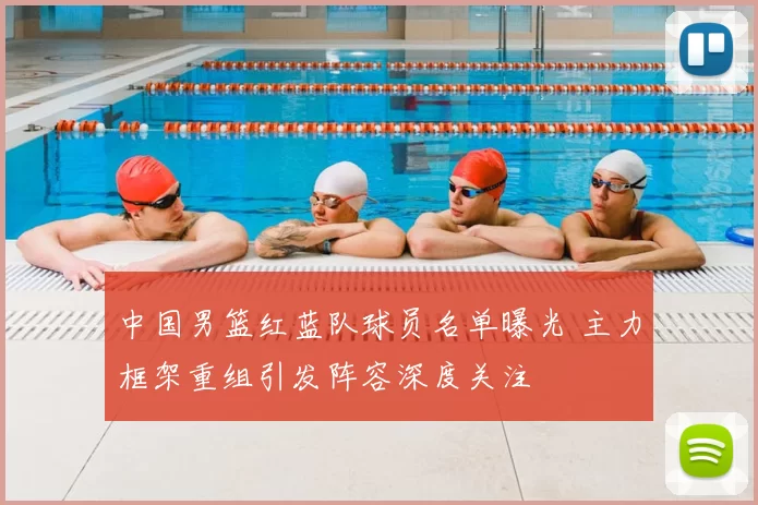 中国男篮红蓝队球员名单曝光 主力框架重组引发阵容深度关注