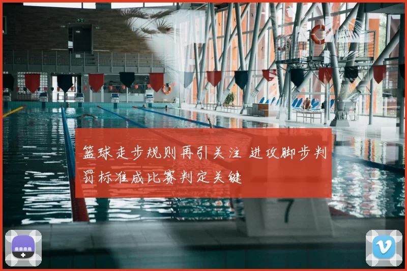篮球走步规则再引关注 进攻脚步判罚标准成比赛判定关键