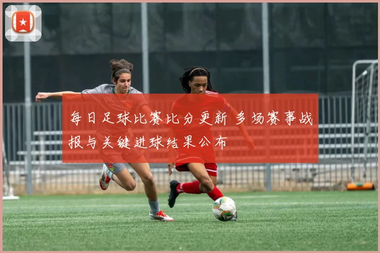 每日足球比赛比分更新 多场赛事战报与关键进球结果公布