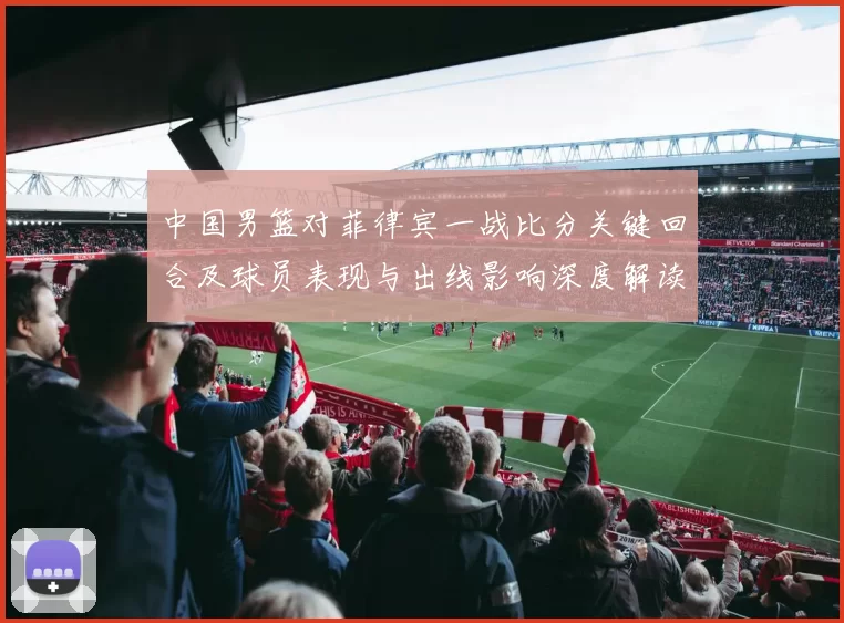 中国男篮对菲律宾一战比分关键回合及球员表现与出线影响深度解读