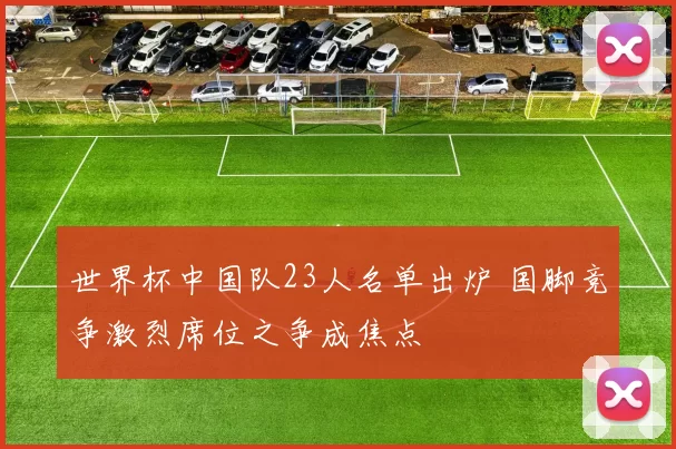 世界杯中国队23人名单出炉 国脚竞争激烈席位之争成焦点