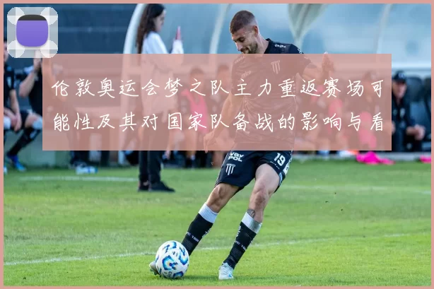 伦敦奥运会梦之队主力重返赛场可能性及其对国家队备战的影响与看点