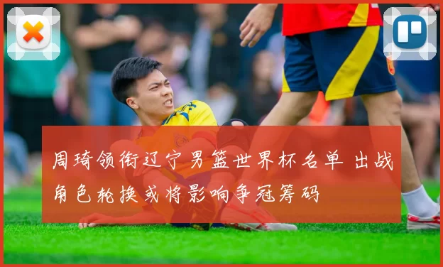 周琦领衔辽宁男篮世界杯名单 出战角色轮换或将影响争冠筹码