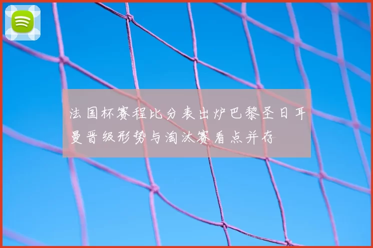 法国杯赛程比分表出炉巴黎圣日耳曼晋级形势与淘汰赛看点并存