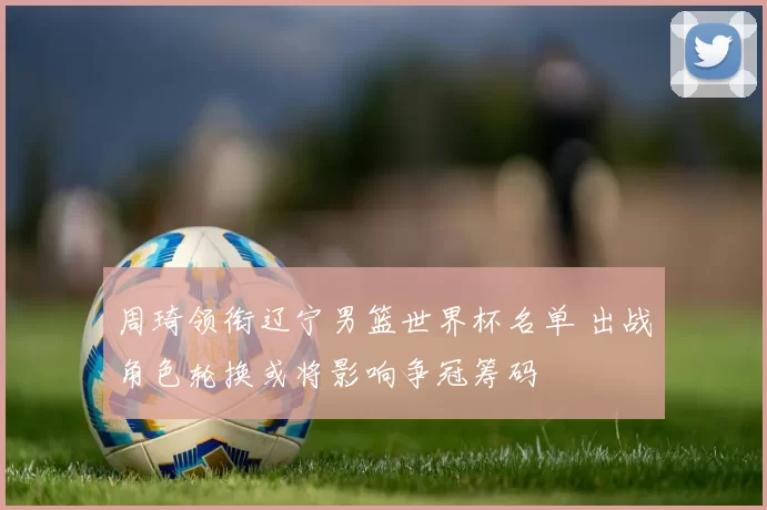 周琦领衔辽宁男篮世界杯名单 出战角色轮换或将影响争冠筹码