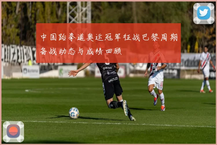 中国跆拳道奥运冠军征战巴黎周期备战动态与成绩回顾