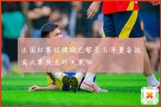 法国杯赛程揭晓巴黎圣日耳曼备战淘汰赛焦点对决来临