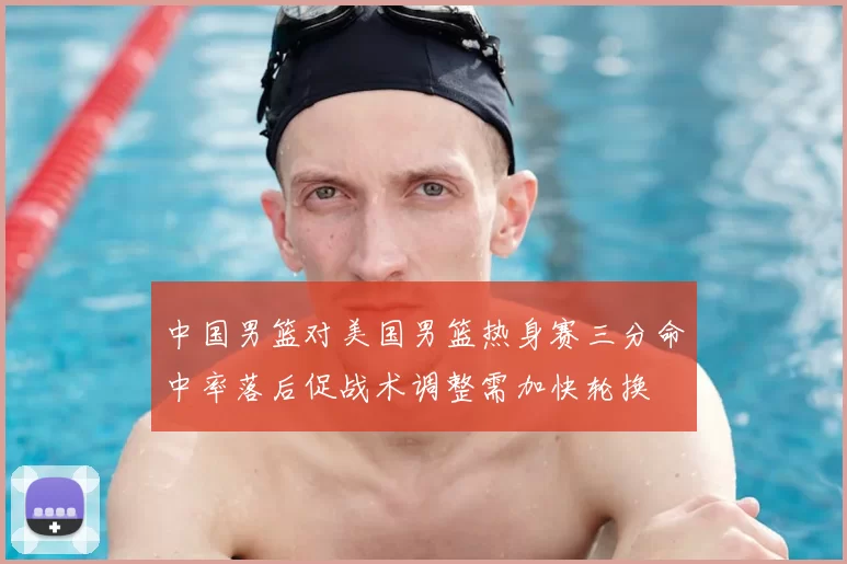 中国男篮对美国男篮热身赛三分命中率落后促战术调整需加快轮换