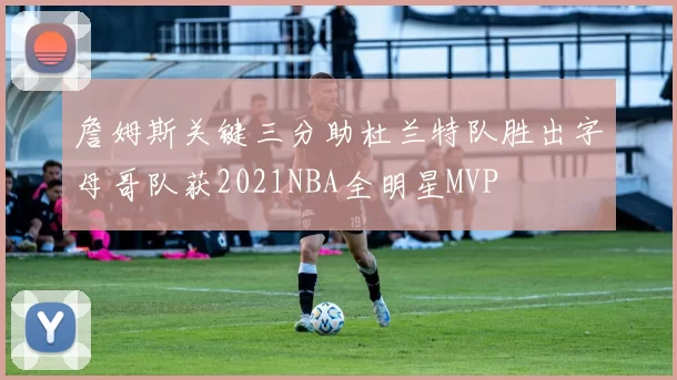 詹姆斯关键三分助杜兰特队胜出字母哥队获2021NBA全明星MVP