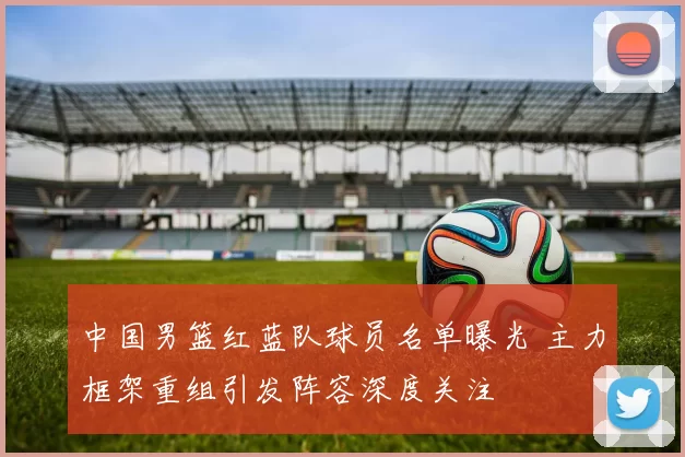 中国男篮红蓝队球员名单曝光 主力框架重组引发阵容深度关注