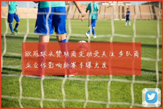 欧冠球衣赞助商变动受关注 多队商业合作影响新赛季曝光度