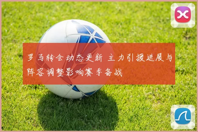 罗马转会动态更新 主力引援进展与阵容调整影响赛季备战