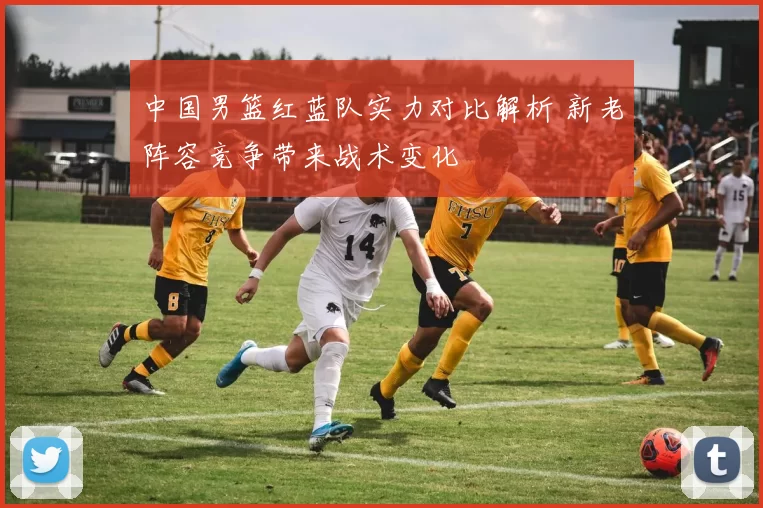 中国男篮红蓝队实力对比解析 新老阵容竞争带来战术变化