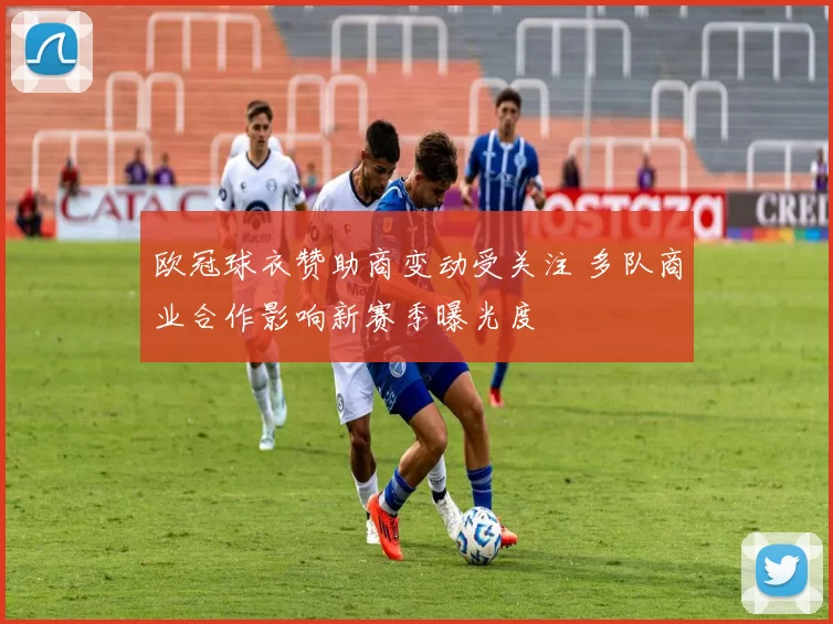 欧冠球衣赞助商变动受关注 多队商业合作影响新赛季曝光度