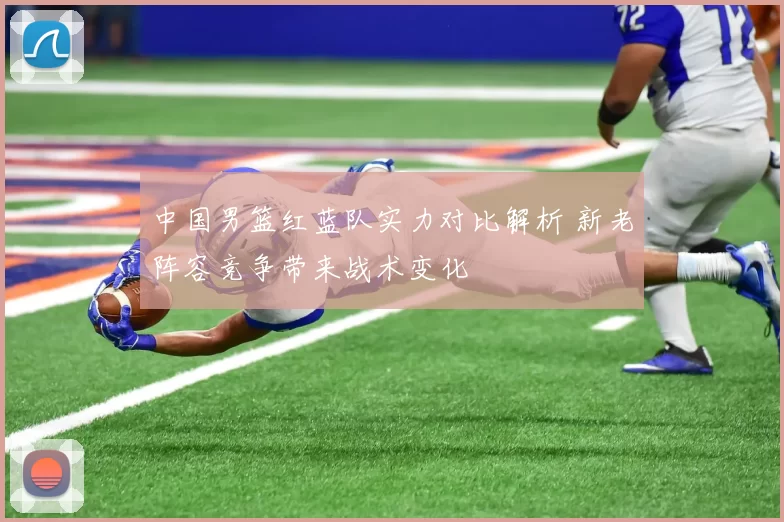 中国男篮红蓝队实力对比解析 新老阵容竞争带来战术变化