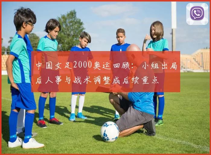 中国女足2000奥运回顾：小组出局后人事与战术调整成后续重点