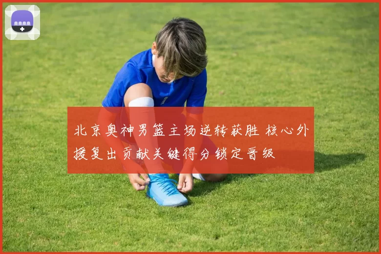 北京奥神男篮主场逆转获胜 核心外援复出贡献关键得分锁定晋级