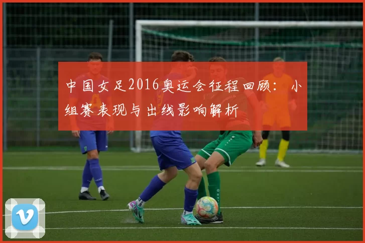 中国女足2016奥运会征程回顾：小组赛表现与出线影响解析