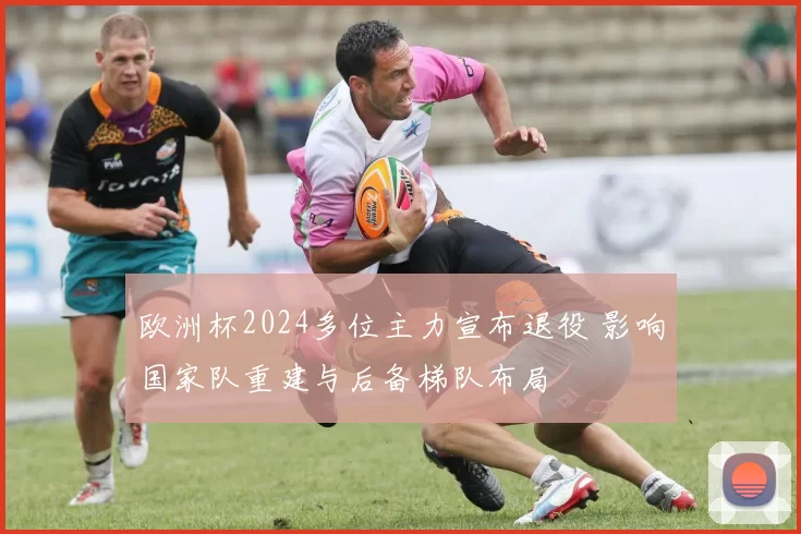 欧洲杯2024多位主力宣布退役 影响国家队重建与后备梯队布局