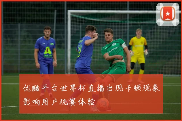 优酷平台世界杯直播出现卡顿现象影响用户观赛体验