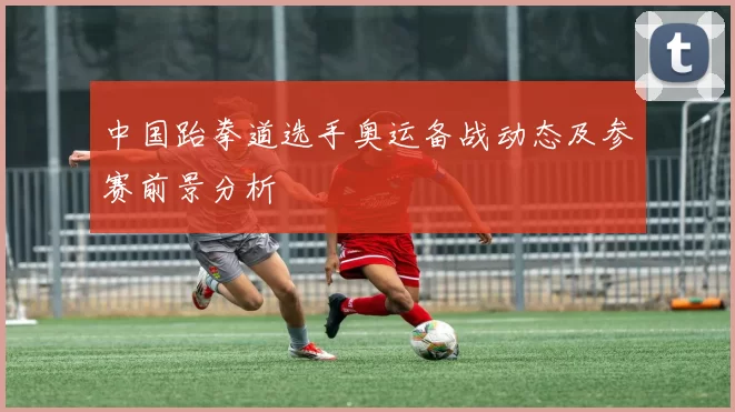 中国跆拳道选手奥运备战动态及参赛前景分析