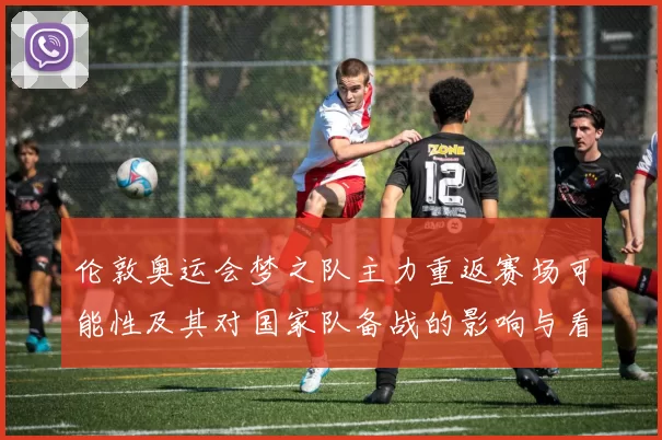 伦敦奥运会梦之队主力重返赛场可能性及其对国家队备战的影响与看点