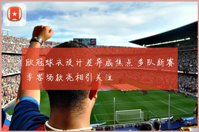 欧冠球衣设计差异成焦点 多队新赛季客场款亮相引关注