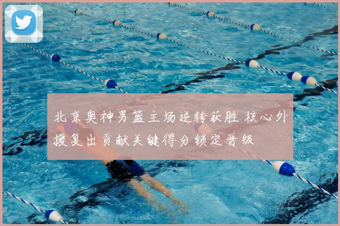 北京奥神男篮主场逆转获胜 核心外援复出贡献关键得分锁定晋级