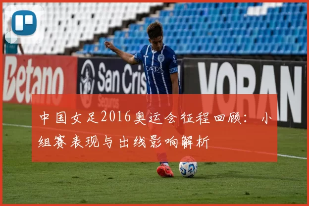 中国女足2016奥运会征程回顾：小组赛表现与出线影响解析