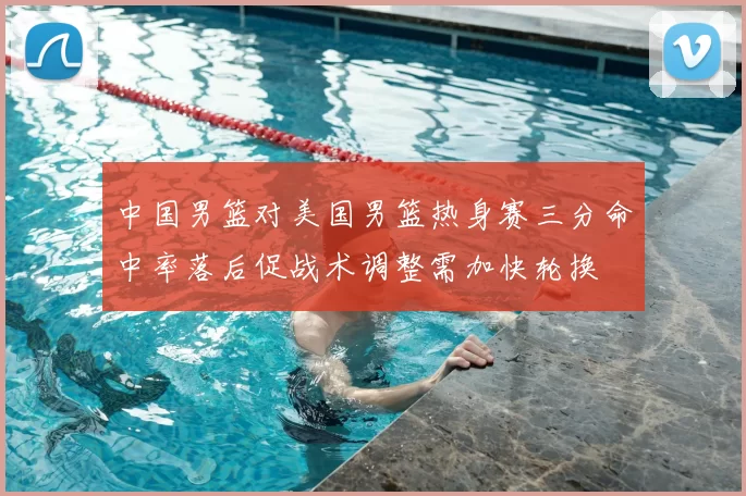 中国男篮对美国男篮热身赛三分命中率落后促战术调整需加快轮换